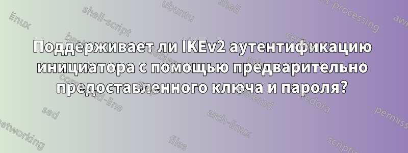 Поддерживает ли IKEv2 аутентификацию инициатора с помощью предварительно предоставленного ключа и пароля?