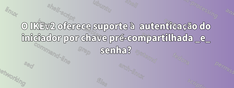 O IKEv2 oferece suporte à autenticação do iniciador por chave pré-compartilhada _e_ senha?