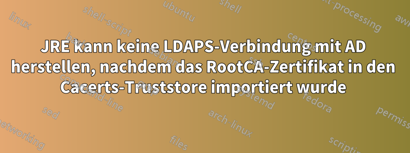 JRE kann keine LDAPS-Verbindung mit AD herstellen, nachdem das RootCA-Zertifikat in den Cacerts-Truststore importiert wurde