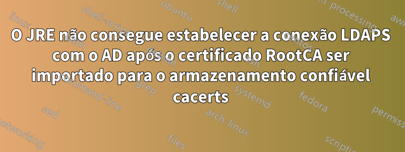 O JRE não consegue estabelecer a conexão LDAPS com o AD após o certificado RootCA ser importado para o armazenamento confiável cacerts