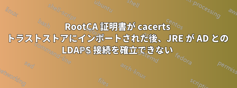 RootCA 証明書が cacerts トラストストアにインポートされた後、JRE が AD との LDAPS 接続を確立できない