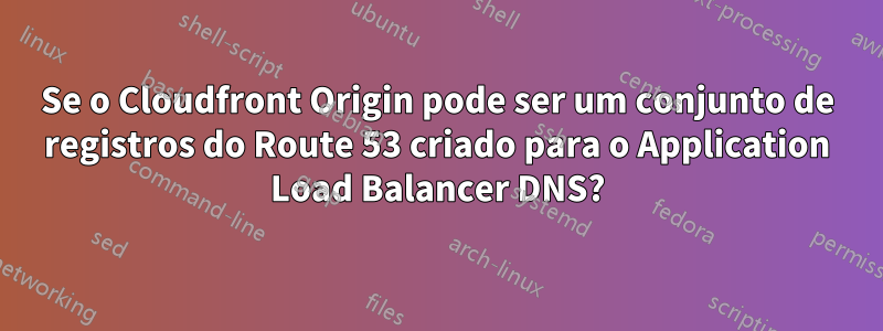 Se o Cloudfront Origin pode ser um conjunto de registros do Route 53 criado para o Application Load Balancer DNS?