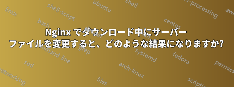 Nginx でダウンロード中にサーバー ファイルを変更すると、どのような結果になりますか?