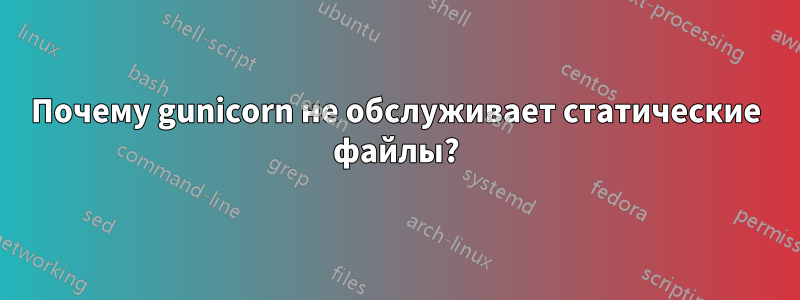 Почему gunicorn не обслуживает статические файлы?