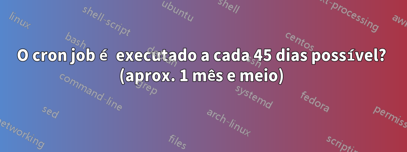 O cron job é executado a cada 45 dias possível? (aprox. 1 mês e meio)