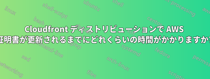 Cloudfront ディストリビューションで AWS 証明書が更新されるまでにどれくらいの時間がかかりますか?