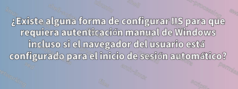 ¿Existe alguna forma de configurar IIS para que requiera autenticación manual de Windows incluso si el navegador del usuario está configurado para el inicio de sesión automático?