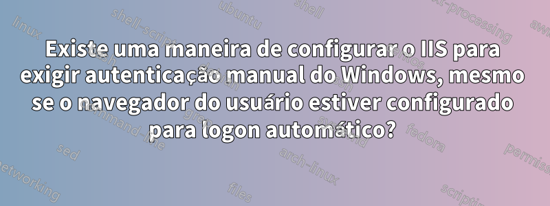 Existe uma maneira de configurar o IIS para exigir autenticação manual do Windows, mesmo se o navegador do usuário estiver configurado para logon automático?