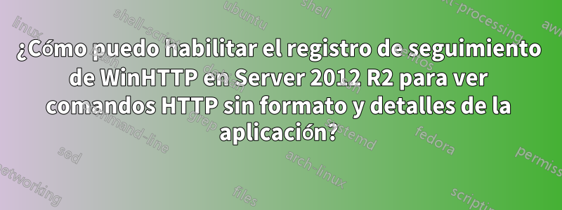 ¿Cómo puedo habilitar el registro de seguimiento de WinHTTP en Server 2012 R2 para ver comandos HTTP sin formato y detalles de la aplicación?