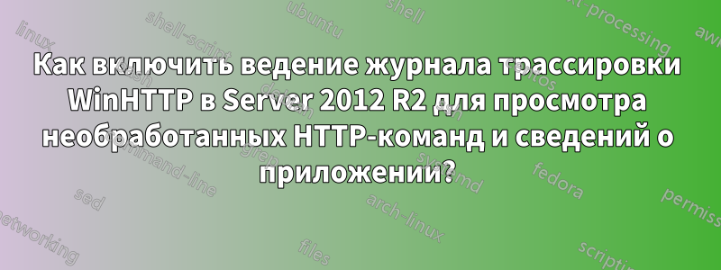 Как включить ведение журнала трассировки WinHTTP в Server 2012 R2 для просмотра необработанных HTTP-команд и сведений о приложении?