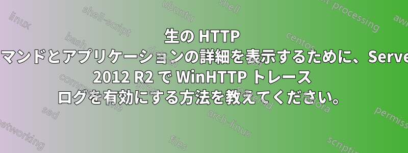 生の HTTP コマンドとアプリケーションの詳細を表示するために、Server 2012 R2 で WinHTTP トレース ログを有効にする方法を教えてください。