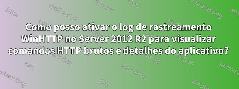 Como posso ativar o log de rastreamento WinHTTP no Server 2012 R2 para visualizar comandos HTTP brutos e detalhes do aplicativo?