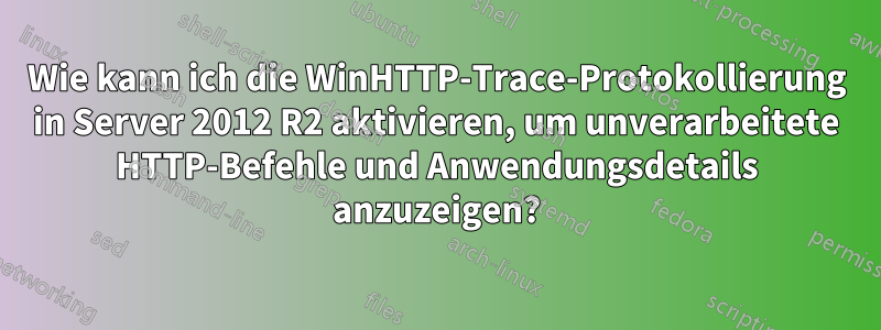 Wie kann ich die WinHTTP-Trace-Protokollierung in Server 2012 R2 aktivieren, um unverarbeitete HTTP-Befehle und Anwendungsdetails anzuzeigen?