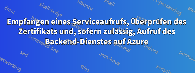 Empfangen eines Serviceaufrufs, Überprüfen des Zertifikats und, sofern zulässig, Aufruf des Backend-Dienstes auf Azure