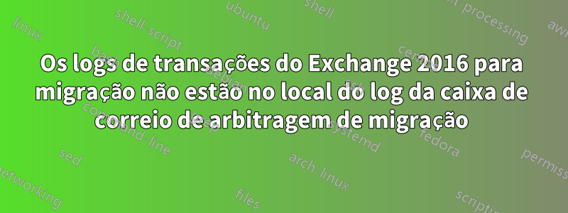 Os logs de transações do Exchange 2016 para migração não estão no local do log da caixa de correio de arbitragem de migração