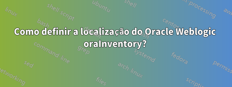 Como definir a localização do Oracle Weblogic oraInventory?