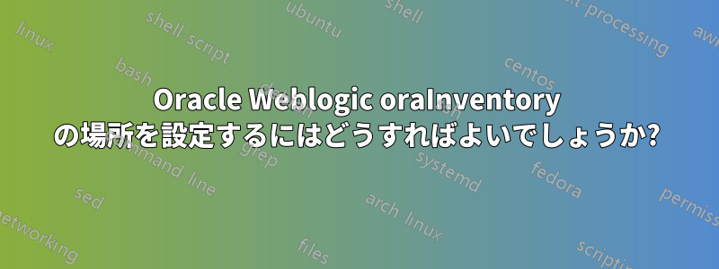 Oracle Weblogic oraInventory の場所を設定するにはどうすればよいでしょうか?