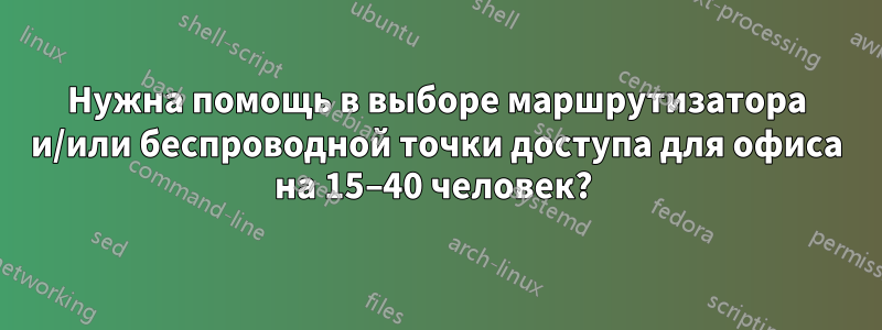 Нужна помощь в выборе маршрутизатора и/или беспроводной точки доступа для офиса на 15–40 человек? 