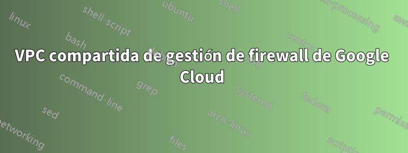VPC compartida de gestión de firewall de Google Cloud
