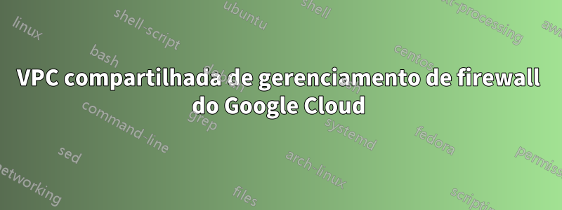 VPC compartilhada de gerenciamento de firewall do Google Cloud