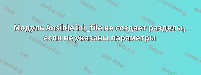 Модуль Ansible ini_file не создает разделы, если не указаны параметры