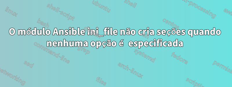 O módulo Ansible ini_file não cria seções quando nenhuma opção é especificada