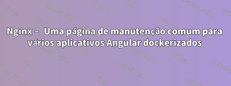 Nginx – Uma página de manutenção comum para vários aplicativos Angular dockerizados