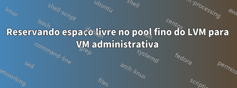 Reservando espaço livre no pool fino do LVM para VM administrativa