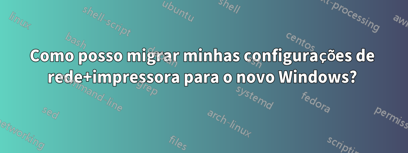 Como posso migrar minhas configurações de rede+impressora para o novo Windows?