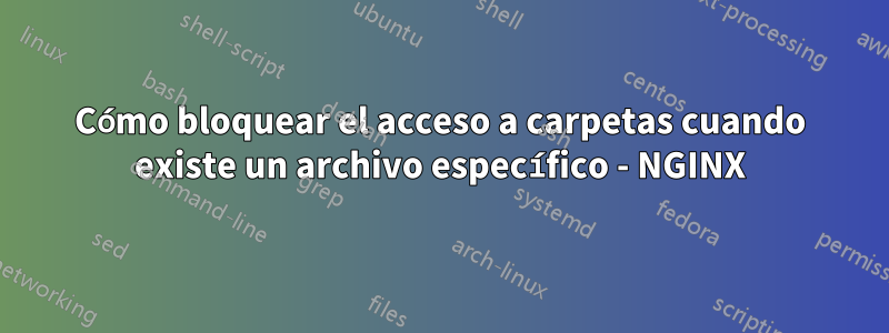 Cómo bloquear el acceso a carpetas cuando existe un archivo específico - NGINX