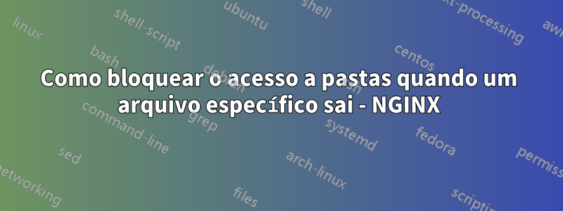 Como bloquear o acesso a pastas quando um arquivo específico sai - NGINX