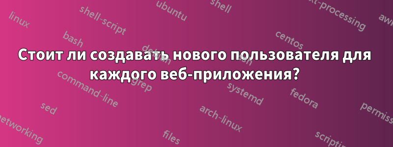 Стоит ли создавать нового пользователя для каждого веб-приложения?