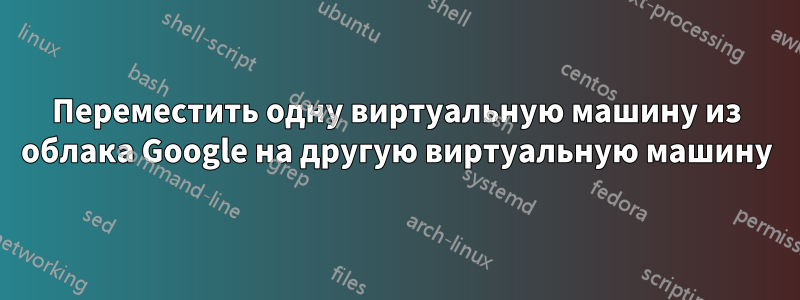 Переместить одну виртуальную машину из облака Google на другую виртуальную машину