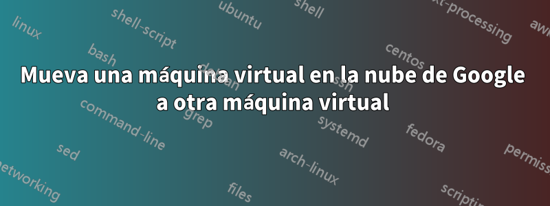 Mueva una máquina virtual en la nube de Google a otra máquina virtual