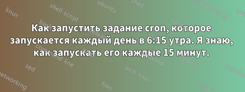 Как запустить задание cron, которое запускается каждый день в 6:15 утра. Я знаю, как запускать его каждые 15 минут.