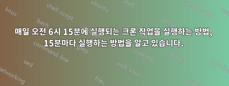 매일 오전 6시 15분에 실행되는 크론 작업을 실행하는 방법, 15분마다 실행하는 방법을 알고 있습니다.