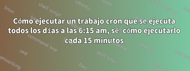 Cómo ejecutar un trabajo cron que se ejecuta todos los días a las 6:15 am, sé cómo ejecutarlo cada 15 minutos