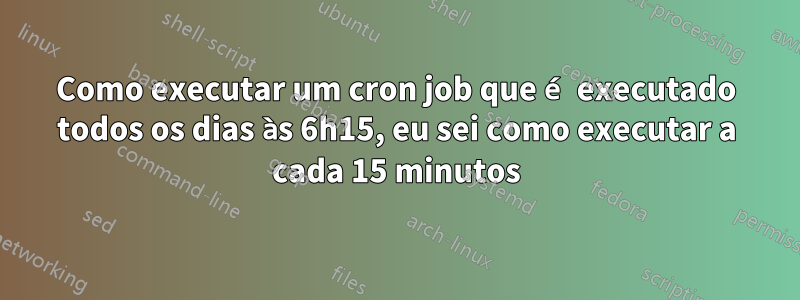 Como executar um cron job que é executado todos os dias às 6h15, eu sei como executar a cada 15 minutos