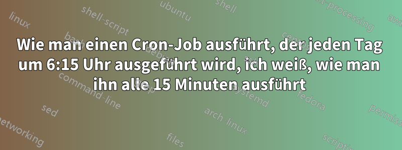 Wie man einen Cron-Job ausführt, der jeden Tag um 6:15 Uhr ausgeführt wird, ich weiß, wie man ihn alle 15 Minuten ausführt