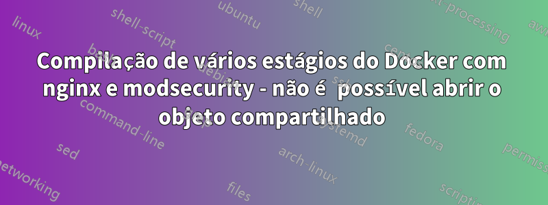 Compilação de vários estágios do Docker com nginx e modsecurity - não é possível abrir o objeto compartilhado