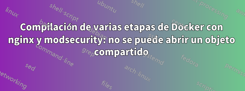 Compilación de varias etapas de Docker con nginx y modsecurity: no se puede abrir un objeto compartido