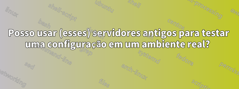 Posso usar (esses) servidores antigos para testar uma configuração em um ambiente real? 