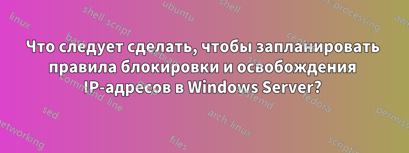 Что следует сделать, чтобы запланировать правила блокировки и освобождения IP-адресов в Windows Server?