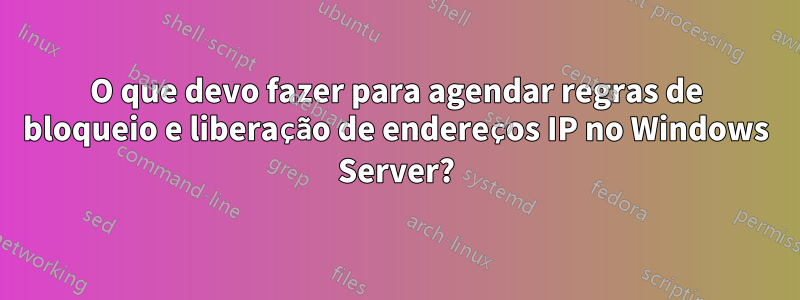 O que devo fazer para agendar regras de bloqueio e liberação de endereços IP no Windows Server?