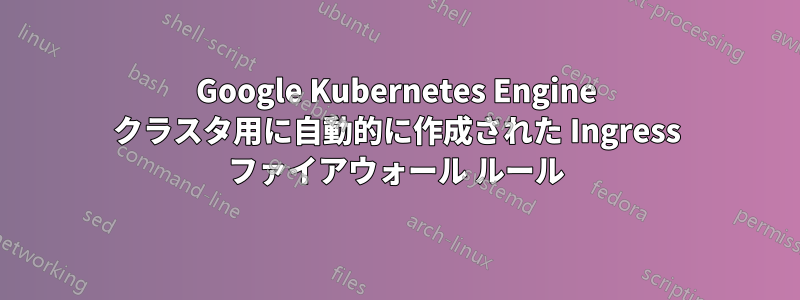 Google Kubernetes Engine クラスタ用に自動的に作成された Ingress ファイアウォール ルール