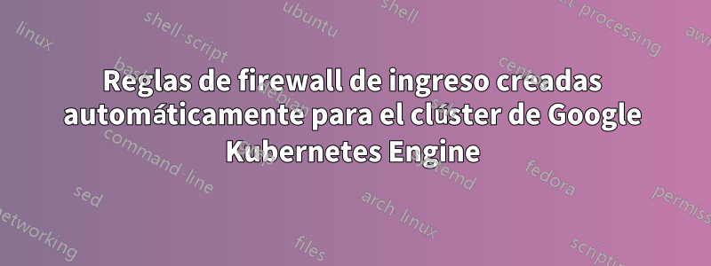 Reglas de firewall de ingreso creadas automáticamente para el clúster de Google Kubernetes Engine