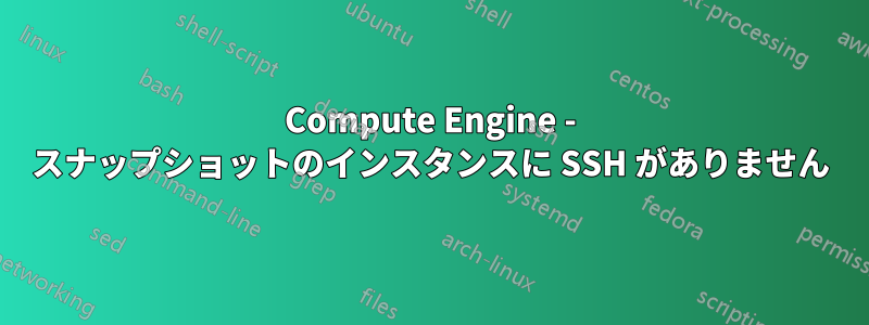 Compute Engine - スナップショットのインスタンスに SSH がありません