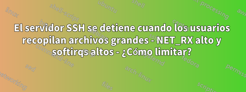 El servidor SSH se detiene cuando los usuarios recopilan archivos grandes - NET_RX alto y softirqs altos - ¿Cómo limitar?