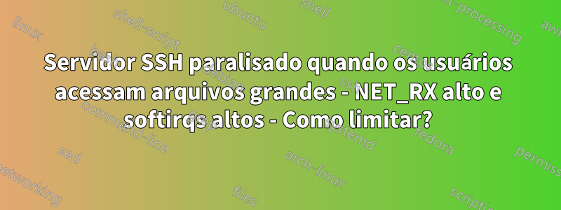 Servidor SSH paralisado quando os usuários acessam arquivos grandes - NET_RX alto e softirqs altos - Como limitar?