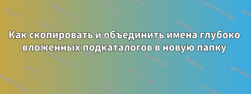 Как скопировать и объединить имена глубоко вложенных подкаталогов в новую папку